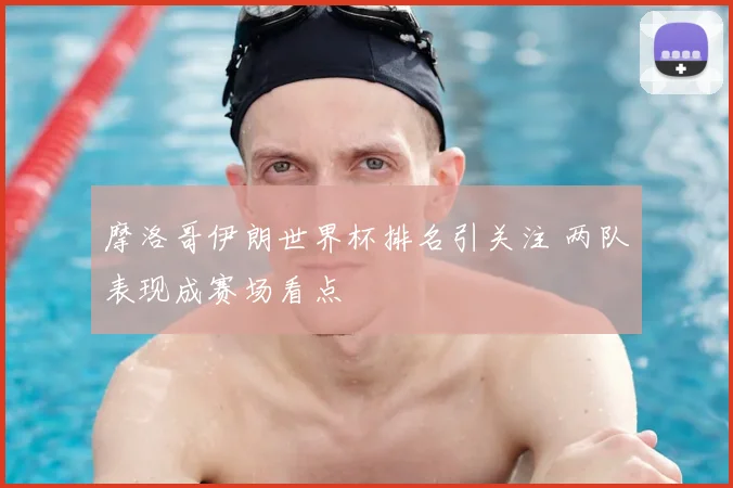 摩洛哥伊朗世界杯排名引关注 两队表现成赛场看点