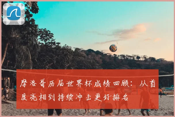 摩洛哥历届世界杯成绩回顾:从首度亮相到持续冲击更好排名
