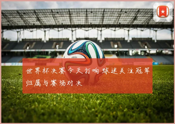 世界杯决赛今天打响 球迷关注冠军归属与赛场对决