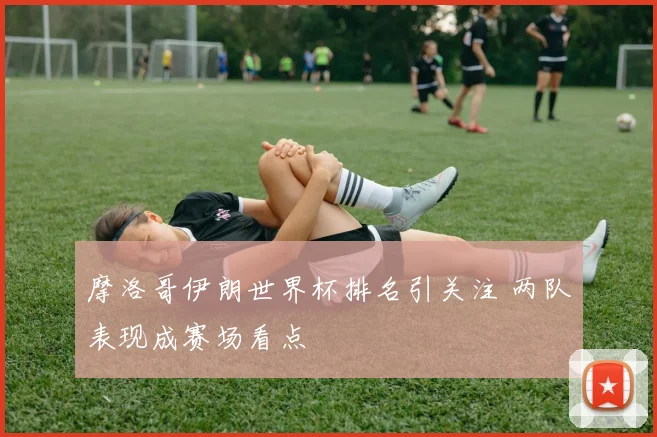 摩洛哥伊朗世界杯排名引关注 两队表现成赛场看点