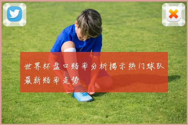 世界杯盘口赔率分析揭示热门球队最新赔率走势