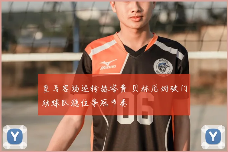 皇马客场逆转赫塔费 贝林厄姆破门助球队稳住争冠节奏